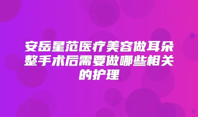 安岳星范医疗美容做耳朵整手术后需要做哪些相关的护理