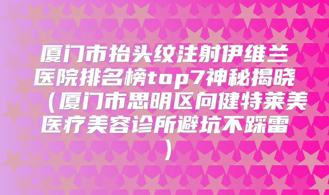 厦门市抬头纹注射伊维兰医院排名榜top7神秘揭晓(厦门市思明区向健特莱美医疗美容诊所避坑不踩雷)