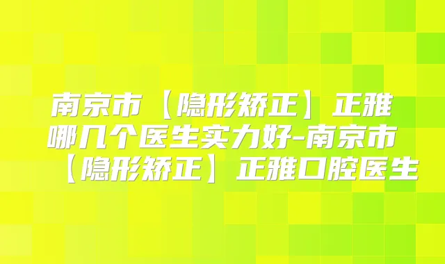 南京市【隐形矫正】正雅哪几个医生实力好-南京市【隐形矫正】正雅口腔医生