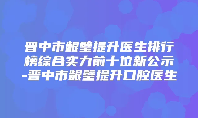 晋中市龈璧提升医生排行榜综合实力前十位新公示-晋中市龈璧提升口腔医生