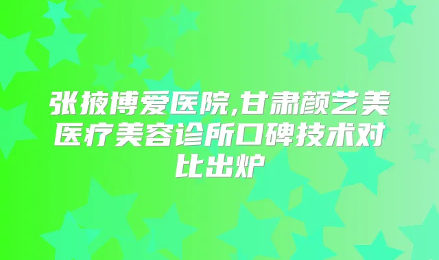 张掖博爱医院,甘肃颜艺美医疗美容诊所口碑技术对比出炉
