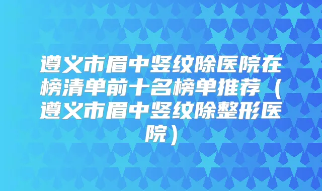 遵义市眉中竖纹除医院在榜清单前十名榜单推荐（遵义市眉中竖纹除整形医院）