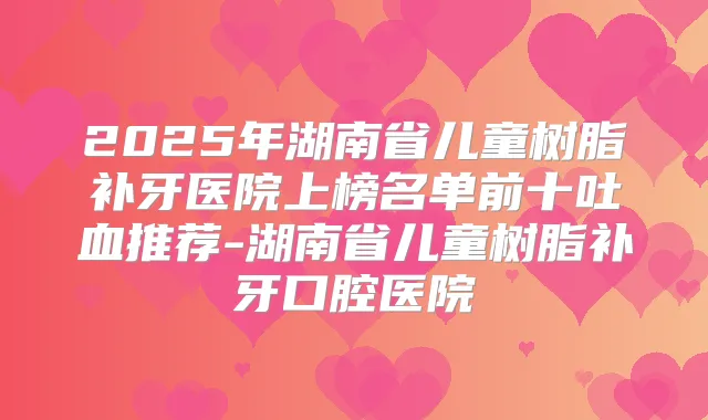 2025年湖南省儿童树脂补牙医院上榜名单前十吐血推荐-湖南省儿童树脂补牙口腔医院