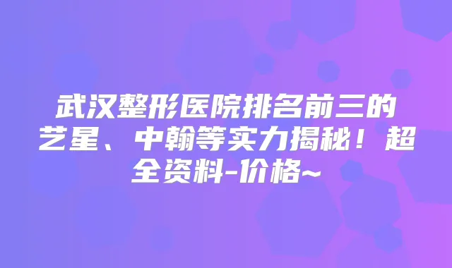 武汉整形医院排名前三的艺星、中翰等实力揭秘！超全资料-价格~