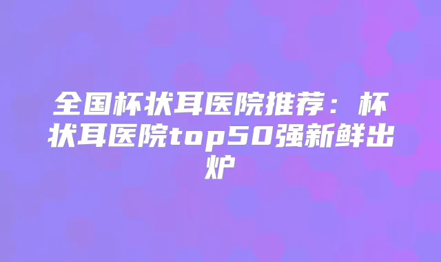全国杯状耳医院推荐：杯状耳医院top50强新鲜出炉