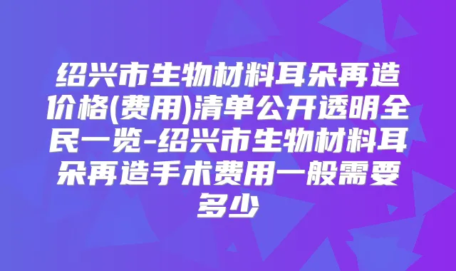 绍兴市生物材料耳朵再造价格(费用)清单公开透明全民一览-绍兴市生物材料耳朵再造手术费用一般需要多少