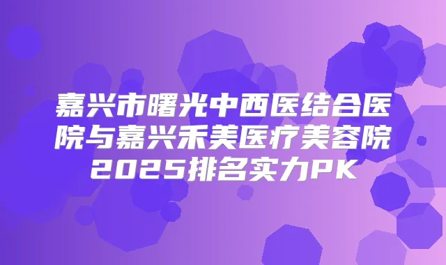 嘉兴市曙光中西医结合医院与嘉兴禾美医疗美容院2025排名实力PK