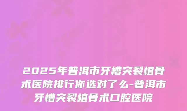 2025年普洱市牙槽突裂植骨术医院排行你选对了么-普洱市牙槽突裂植骨术口腔医院
