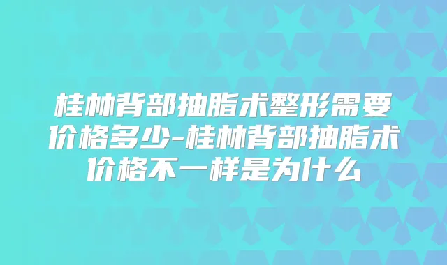 桂林背部抽脂术整形需要价格多少-桂林背部抽脂术价格不一样是为什么