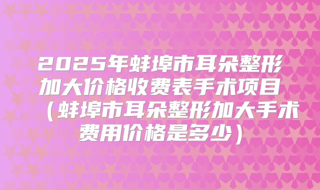 2025年蚌埠市耳朵整形加大价格收费表手术项目(蚌埠市耳朵整形加大手术费用价格是多少)