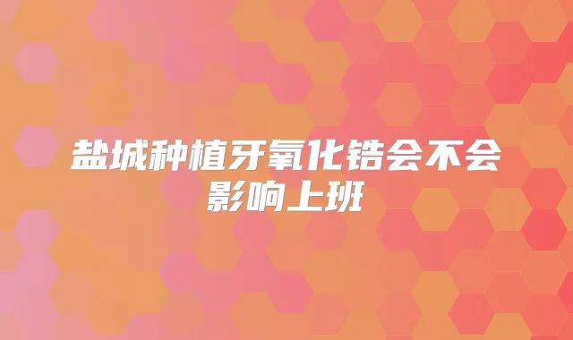 盐城种植牙氧化锆会不会影响上班