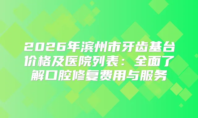 2026年滨州市牙齿基台价格及医院列表：全面了解口腔修复费用与服务