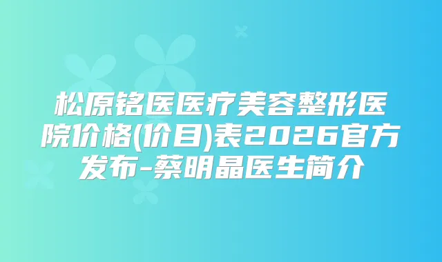 松原铭医医疗美容整形医院价格(价目)表2026官方发布-蔡明晶医生简介