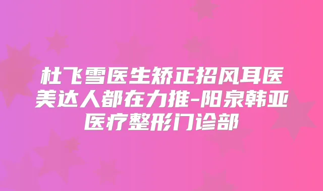 杜飞雪医生矫正招风耳医美达人都在力推-阳泉韩亚医疗整形门诊部
