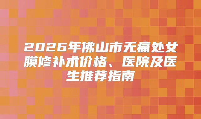2026年佛山市处女膜修补术价格、医院及医生推荐指南