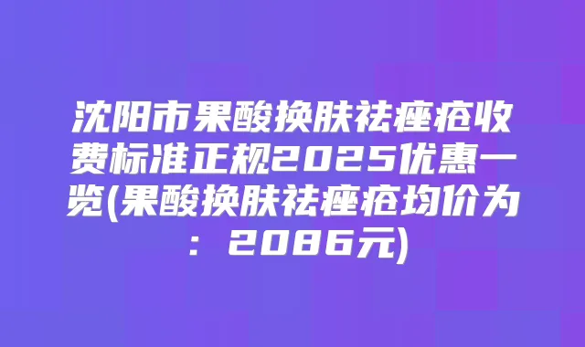 沈阳市果酸换肤祛痤疮收费标准正规2025优惠一览(果酸换肤祛痤疮均价为：2086元)