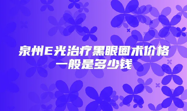泉州E光黑眼圈术价格一般是多少钱