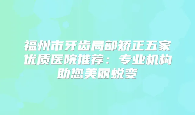 福州市牙齿局部矫正五家优质医院推荐:专业机构助您美丽蜕变