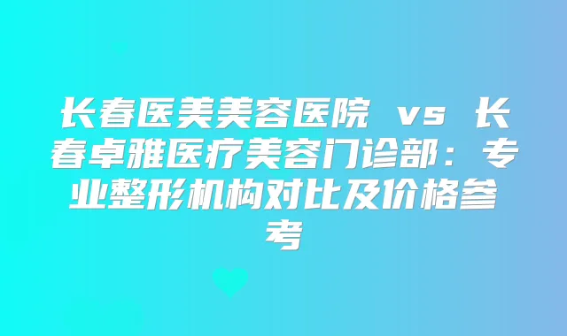 长春医美美容医院 vs 长春卓雅医疗美容门诊部:专业整形机构对比及价格参考