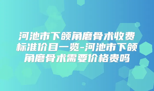 河池市下颌角磨骨术收费标准价目一览-河池市下颌角磨骨术需要价格贵吗