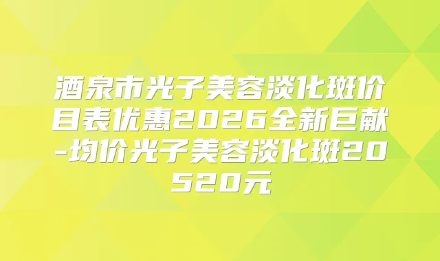 酒泉市光子美容淡化斑价目表优惠2026全新巨献-均价光子美容淡化斑20520元