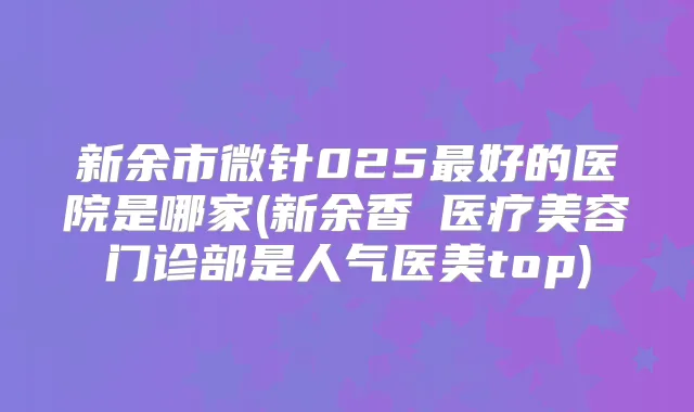 新余市微针025好的医院是哪家(新余香溋医疗美容门诊部是人气医美top)