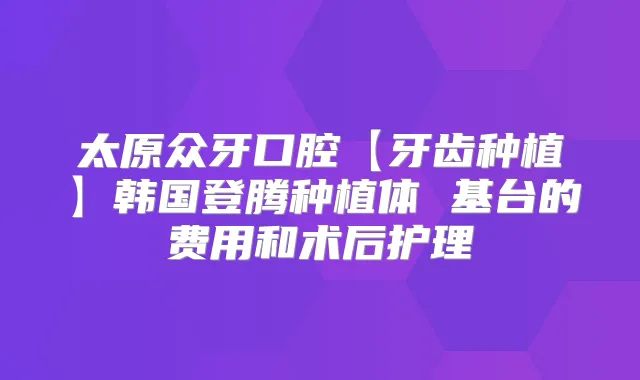 太原众牙口腔【牙齿种植】韩国登腾种植体 基台的费用和术后护理