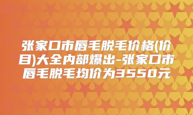 张家口市唇毛脱毛价格(价目)大全内部爆出-张家口市唇毛脱毛均价为3550元