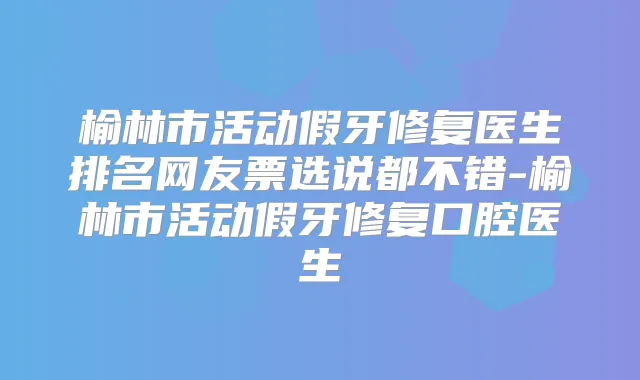 榆林市活动假牙修复医生排名网友票选说都不错-榆林市活动假牙修复口腔医生