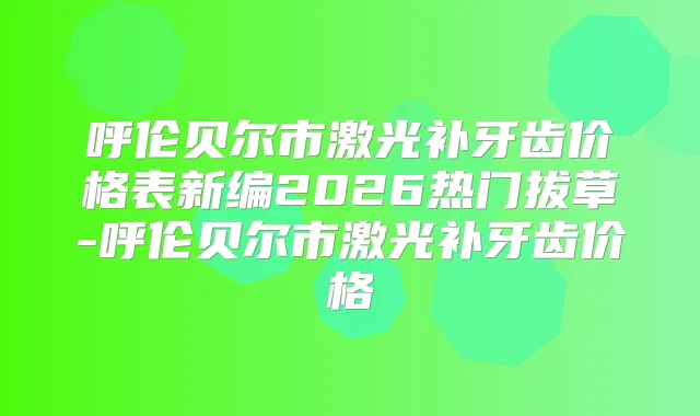 呼伦贝尔市激光补牙齿价格表新编2026热门拔草-呼伦贝尔市激光补牙齿价格