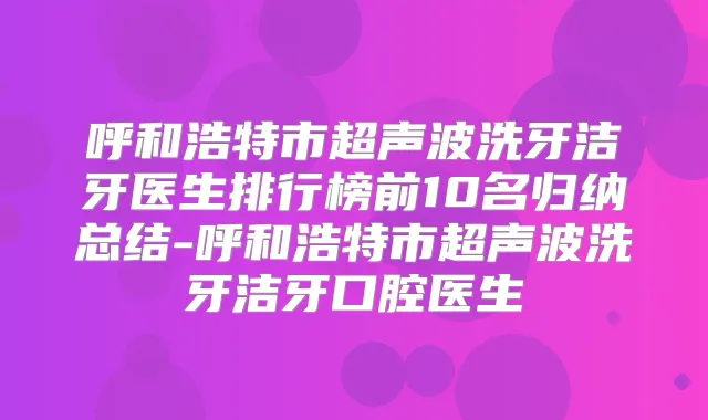 呼和浩特市超声波洗牙洁牙医生排行榜前10名归纳总结-呼和浩特市超声波洗牙洁牙口腔医生