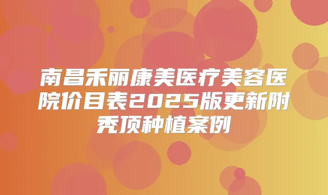 南昌禾丽康美医疗美容医院价目表2025版更新附秃顶种植案例