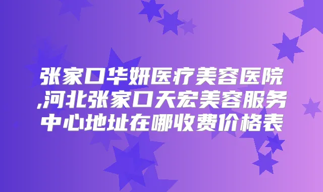 张家口华妍医疗美容医院,河北张家口天宏美容服务中心地址在哪收费价格表