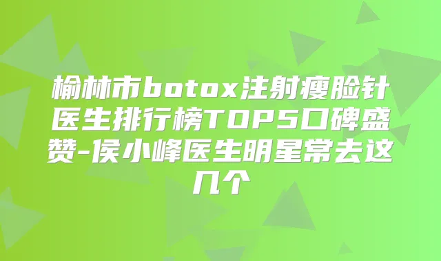 榆林市注射瘦脸针医生排行榜TOP5口碑盛赞-侯小峰医生明星常去这几个