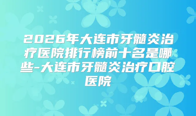 2026年大连市牙髓炎医院排行榜前十名是哪些-大连市牙髓炎口腔医院