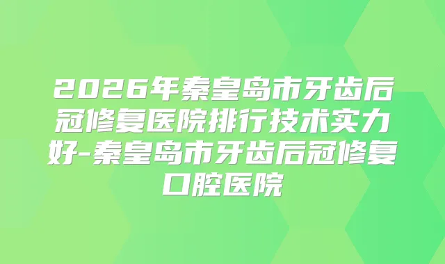 2026年秦皇岛市牙齿后冠修复医院排行技术实力好-秦皇岛市牙齿后冠修复口腔医院