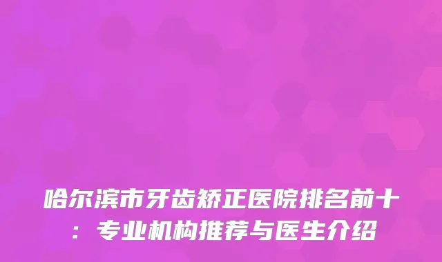 哈尔滨市牙齿矫正医院排名前十：专业机构推荐与医生介绍