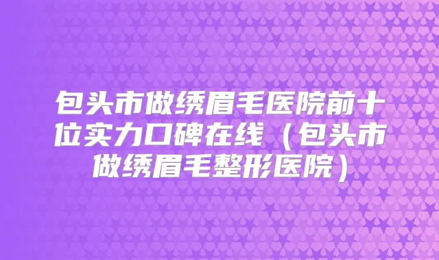包头市做绣眉毛医院前十位实力口碑在线(包头市做绣眉毛整形医院)