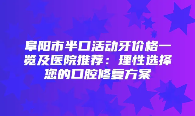 阜阳市半口活动牙价格一览及医院推荐：理性选择您的口腔修复方案