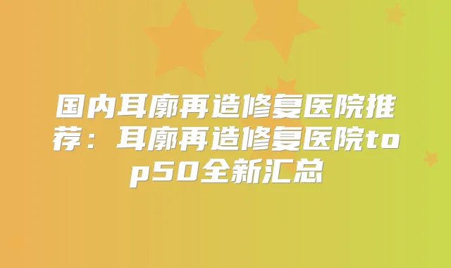 国内耳廓再造修复医院推荐：耳廓再造修复医院top50全新汇总