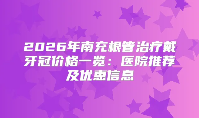2026年南充根管戴牙冠价格一览：医院推荐及优惠信息