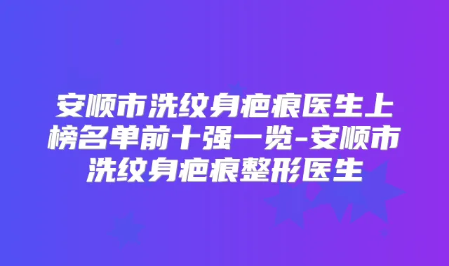 安顺市洗纹身疤痕医生上榜名单前十强一览-安顺市洗纹身疤痕整形医生