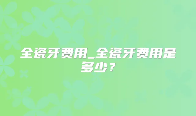 全瓷牙费用_全瓷牙费用是多少？