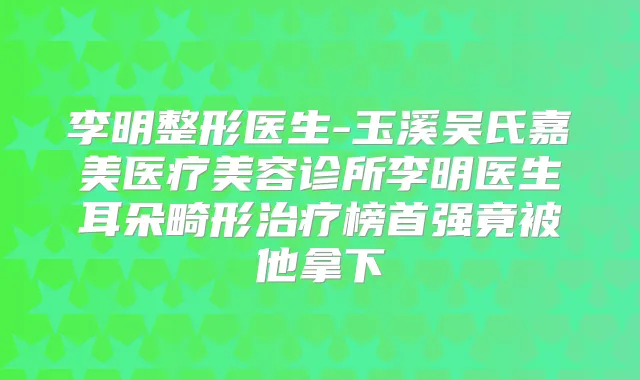 李明整形医生-玉溪吴氏嘉美医疗美容诊所李明医生耳朵畸形榜首强竟被他拿下