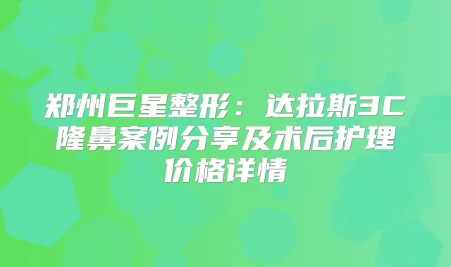郑州巨星整形:达拉斯3C隆鼻案例分享及术后护理价格详情