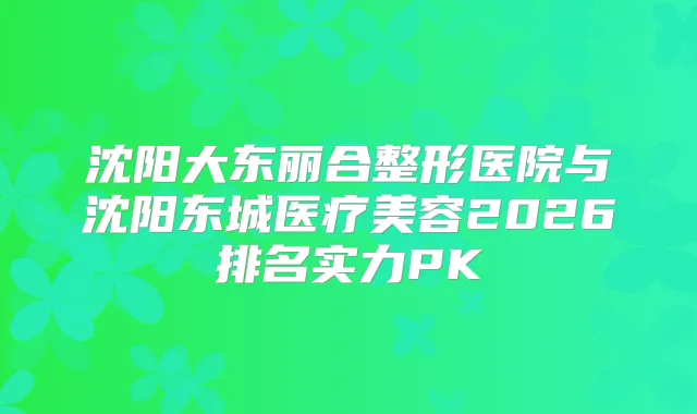 沈阳大东丽合整形医院与沈阳东城医疗美容2026排名实力PK