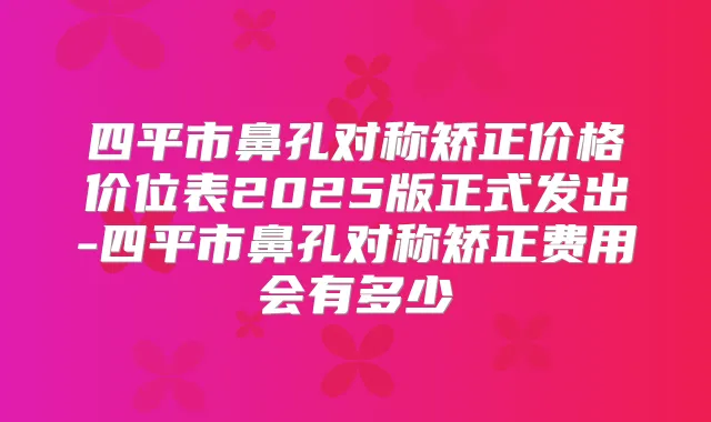 四平市鼻孔对称矫正价格价位表2025版正式发出-四平市鼻孔对称矫正费用会有多少