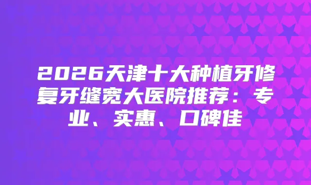 2026天津十大种植牙修复牙缝宽大医院推荐:专业、实惠、口碑佳