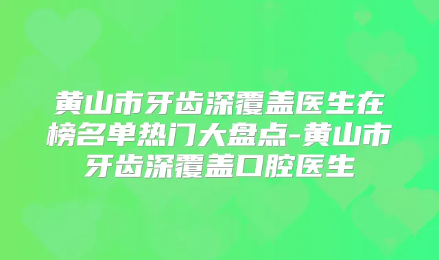 黄山市牙齿深覆盖医生在榜名单热门大盘点-黄山市牙齿深覆盖口腔医生