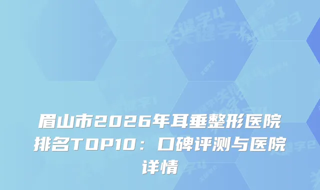眉山市2026年耳垂整形医院排名TOP10：口碑评测与医院详情